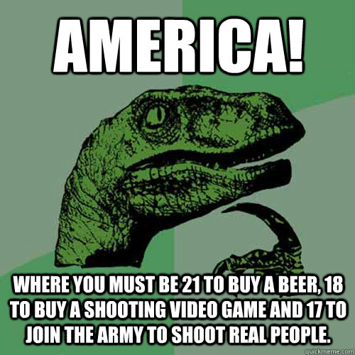 America! where you must be 21 to buy a beer, 18 to buy a shooting video game and 17 to join the army to shoot real people. - America! where you must be 21 to buy a beer, 18 to buy a shooting video game and 17 to join the army to shoot real people.  Philosoraptor