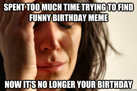 Spent too much time trying to find funny birthday meme now it's no longer your birthday - Spent too much time trying to find funny birthday meme now it's no longer your birthday  First World Problems