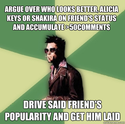 Argue over who looks better, Alicia Keys or Shakira on friend's status and accumulate >50comments Drive said friend's popularity and get him laid  Helpful Tyler Durden