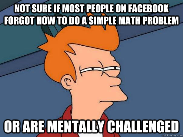 Not sure if most people on facebook forgot how to do a simple math problem or are mentally challenged  Futurama Fry