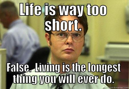 Life is way too short.  False.  Living is the longest thing you will ever do. - LIFE IS WAY TOO SHORT. FALSE.  LIVING IS THE LONGEST THING YOU WILL EVER DO. Schrute