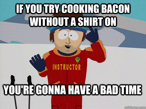 If you try cooking bacon without a shirt on You're gonna have a bad time  Bad Time