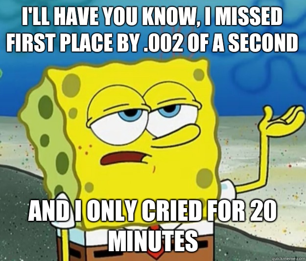 I'll have you know, I missed first place by .002 of a second And i only cried for 20 minutes  Tough Spongebob