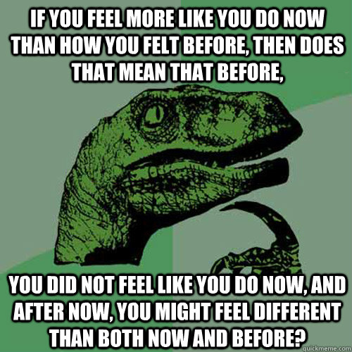 if you feel more like you do now than how you felt before, then does that mean that before, you did not feel like you do now, and after now, you might feel different than both now and before?  Philosoraptor