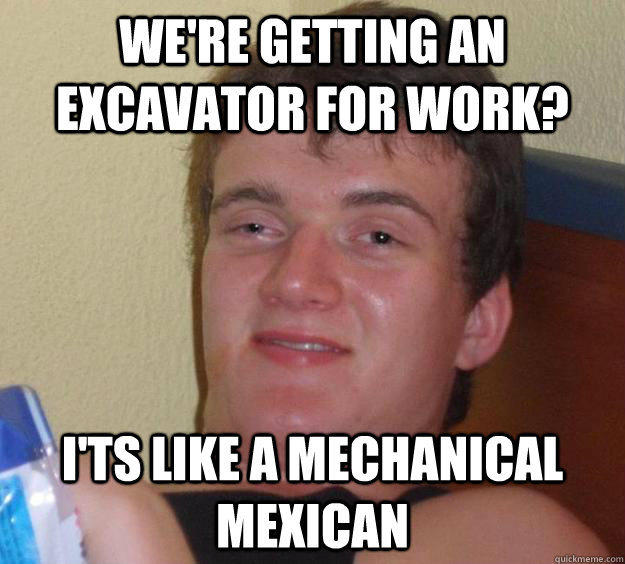 We're getting an excavator for work? i'ts like a mechanical mexican  10 Guy