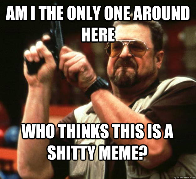 am I the only one around here Who thinks this is a shitty meme?  Angry Walter