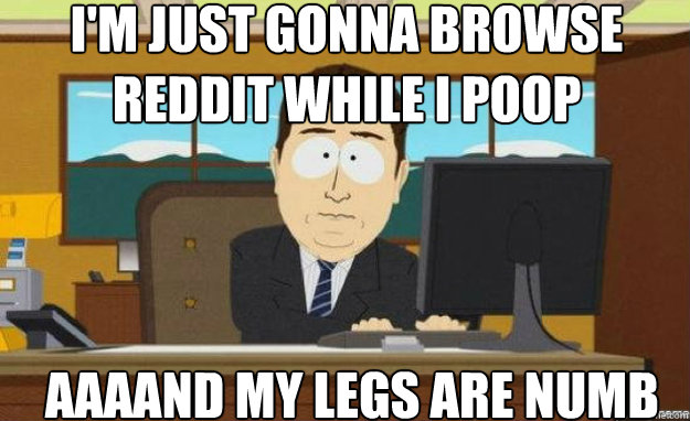 I'm just gonna browse reddit while I poop AAAAND my legs are numb  aaaand its gone