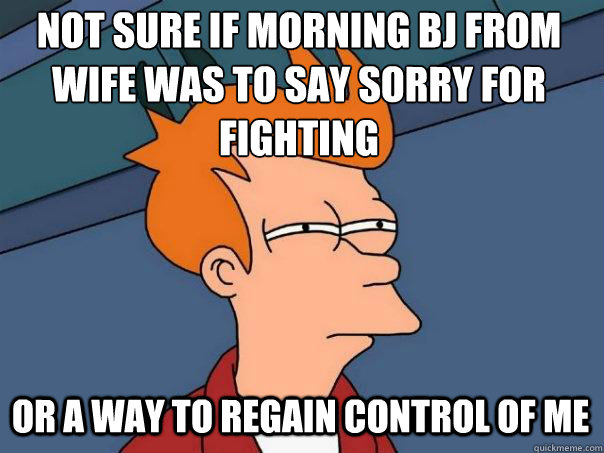 Not sure if morning bj from wife was to say sorry for fighting or a way to regain control of me  Futurama Fry