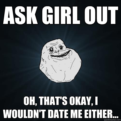 ask girl out Oh, that's okay, I wouldn't date me either...  Forever Alone