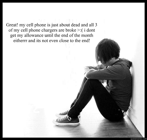 Great! my cell phone is just about dead and all 3 of my cell phone chargers are broke >:( i dont get my allowance until the end of the month eitherrr and its not even close to the end! - Great! my cell phone is just about dead and all 3 of my cell phone chargers are broke >:( i dont get my allowance until the end of the month eitherrr and its not even close to the end!  Sad Youth