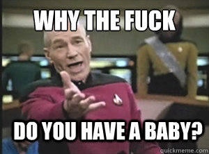 why the fuck do you have a baby?  Annoyed Picard