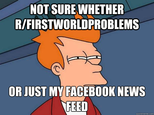 not sure whether r/firstworldproblems Or just my facebook news feed - not sure whether r/firstworldproblems Or just my facebook news feed  Futurama Fry