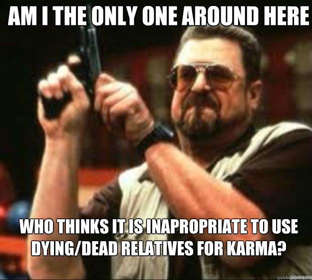 Am i the only one around here Who thinks it is inapropriate to use dying/dead Relatives for karma?  