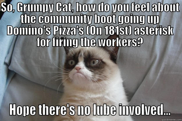 SO, GRUMPY CAT, HOW DO YOU FEEL ABOUT THE COMMUNITY BOOT GOING UP DOMINO'S PIZZA'S (ON 181ST) ASTERISK FOR FIRING THE WORKERS? HOPE THERE'S NO LUBE INVOLVED... Grumpy Cat