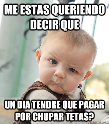 me estas queriendo decir que un dia tendre que pagar por chupar tetas?  skeptical baby