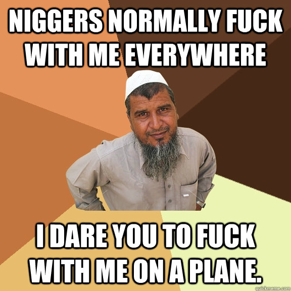 Niggers normally fuck with me everywhere i dare you to fuck with me on a plane. - Niggers normally fuck with me everywhere i dare you to fuck with me on a plane.  Ordinary Muslim Man