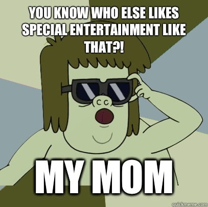 You know who else likes special entertainment like that?! MY MOM  