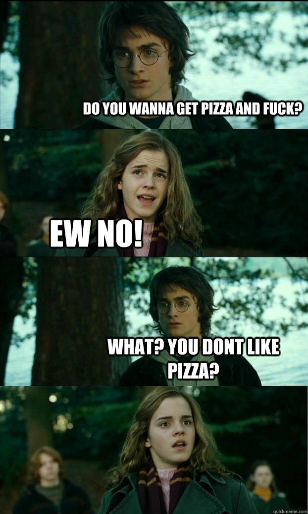 do you wanna get pizza and fuck? ew no! what? you dont like pizza?  Horny Harry