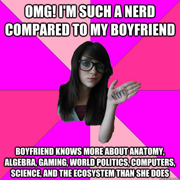 omg! I'm such a nerd compared to my boyfriend boyfriend knows more about anatomy, algebra, gaming, world politics, computers, science, and the ecosystem than she does  Idiot Nerd Girl