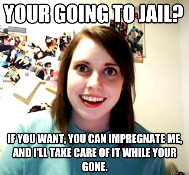 Your going to jail? if you want, you can impregnate me, and i'll take care of it while your gone. - Your going to jail? if you want, you can impregnate me, and i'll take care of it while your gone.  Overly Attached Girlfriend