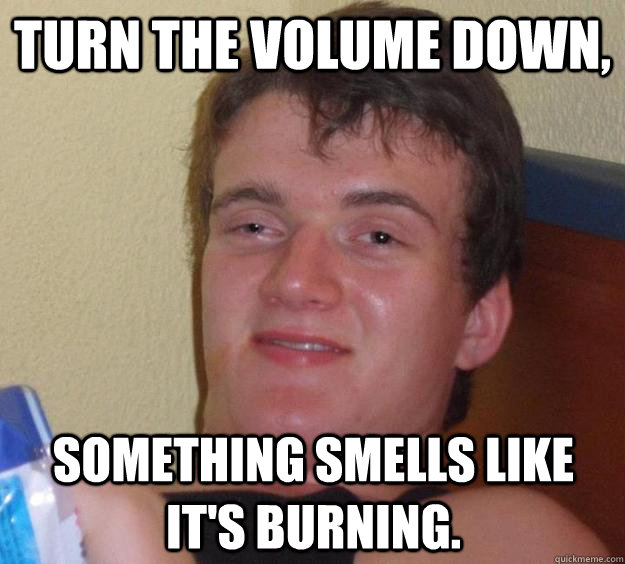 turn the volume down, something smells like it's burning. - turn the volume down, something smells like it's burning.  10 Guy