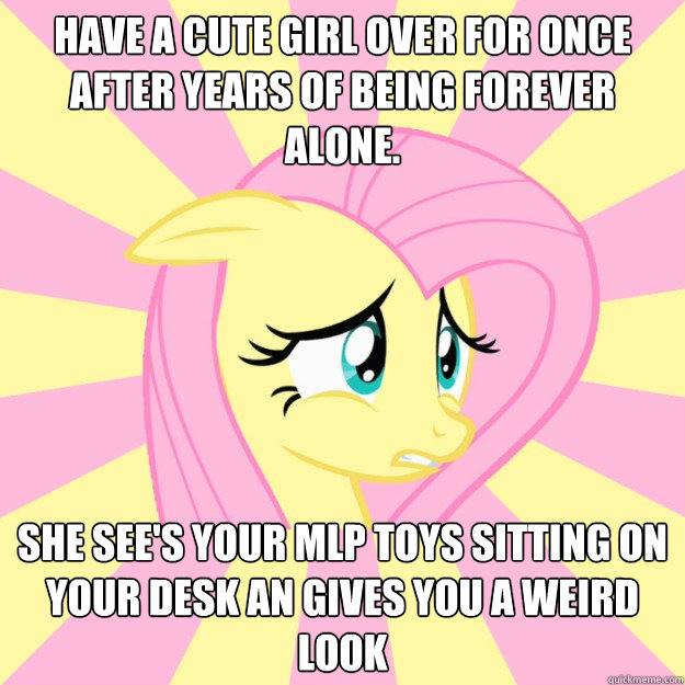 Have a cute girl over for once after years of being forever alone. She see's your MLP toys sitting on your desk an gives you a weird look  Socially awkward brony