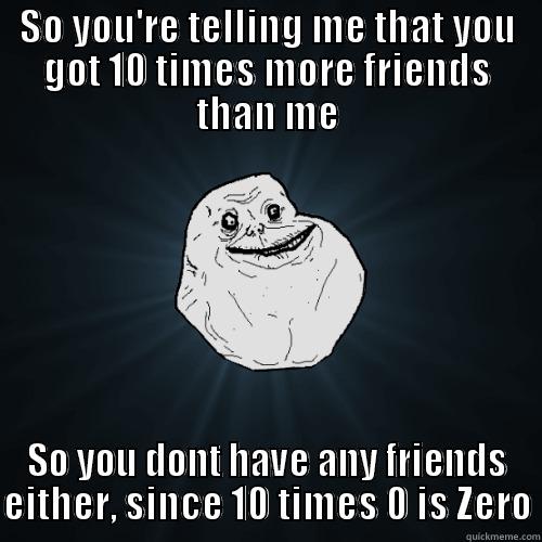 SO YOU'RE TELLING ME THAT YOU GOT 10 TIMES MORE FRIENDS THAN ME SO YOU DONT HAVE ANY FRIENDS EITHER, SINCE 10 TIMES 0 IS ZERO Forever Alone