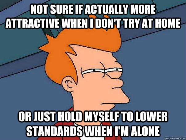 Not sure if actually more attractive when I don't try at home Or just hold myself to lower standards when I'm alone  Futurama Fry