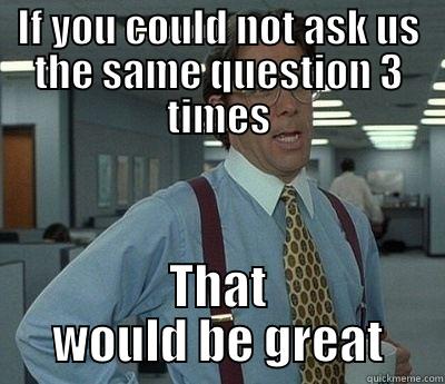 IF YOU COULD NOT ASK US THE SAME QUESTION 3 TIMES THAT WOULD BE GREAT Bill Lumbergh