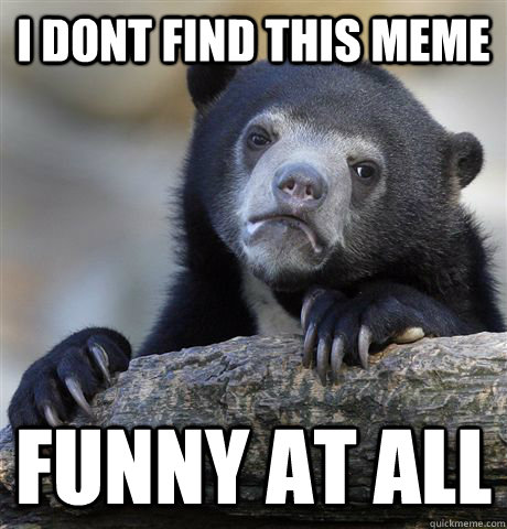 I dont find this meme funny at all  Confession Bear