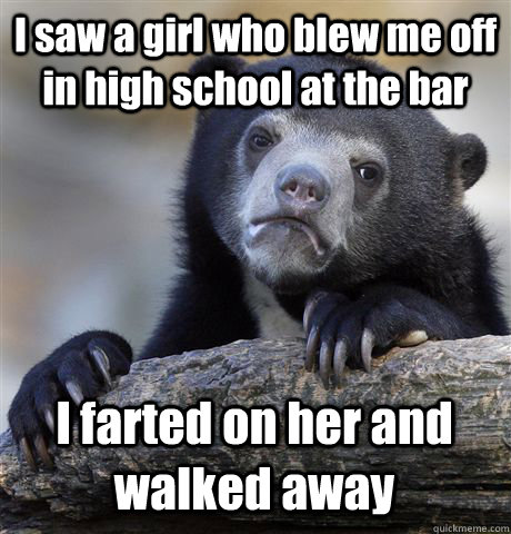 I saw a girl who blew me off in high school at the bar I farted on her and walked away  Confession Bear