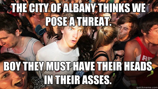 The City of Albany thinks we pose a threat.  Boy they must have their heads in their asses. - The City of Albany thinks we pose a threat.  Boy they must have their heads in their asses.  Sudden Clarity Clarence