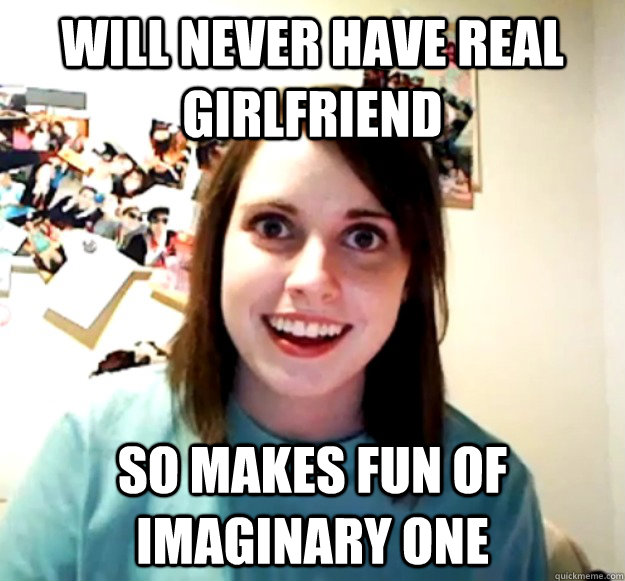 will never have real girlfriend so makes fun of imaginary one - will never have real girlfriend so makes fun of imaginary one  Overly Attached Girlfriend