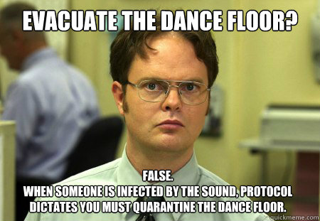 Evacuate the dance floor? False. 
When someone is infected by the sound, protocol dictates you must quarantine the dance floor.  Dwight