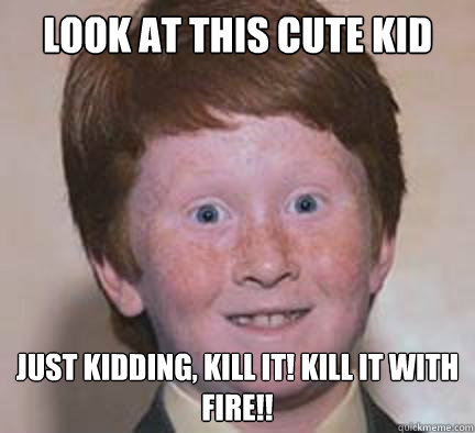 Look at this cute kid just kidding, Kill it! Kill it with fire!!  Over Confident Ginger