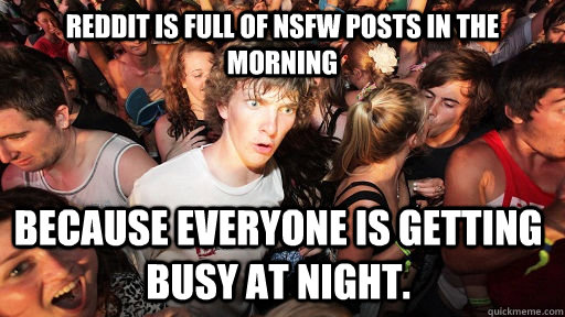 Reddit is full of NSFW posts in the morning Because everyone is getting busy at night.  Sudden Clarity Clarence