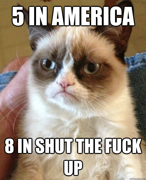 5 in America 8 in shut the fuck up  Grumpy Cat