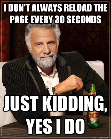 I don't always reload the page every 30 seconds Just kidding, yes i do  The Most Interesting Man In The World