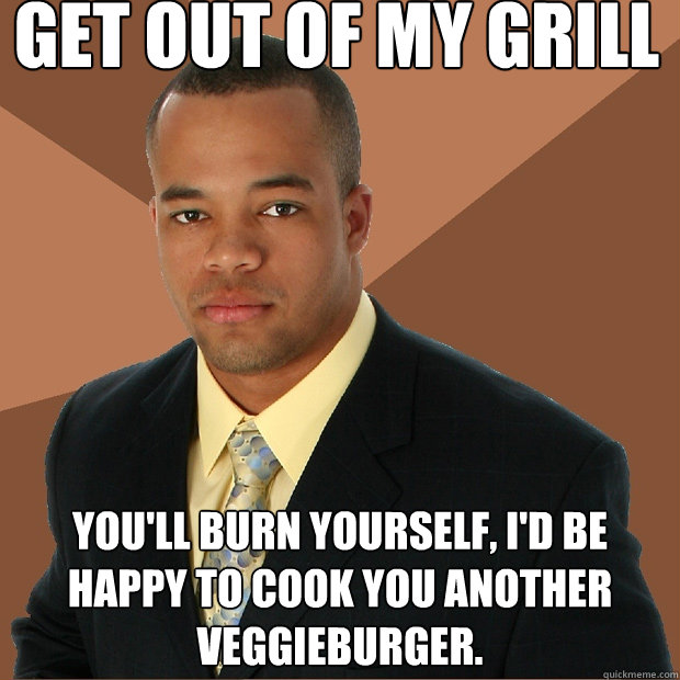 Get out of my grill You'll burn yourself, I'd be happy to cook you another veggieburger.   Successful Black Man