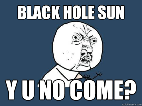 Black hole sun y u no come?  Y U No