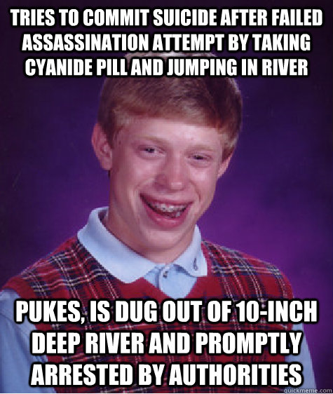 Tries to commit suicide after failed assassination attempt by taking cyanide pill and jumping in river Pukes, is dug out of 10-inch deep river and promptly arrested by authorities  Bad Luck Brian