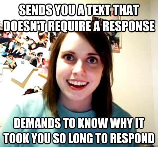 SENDS YOU A TEXT THAT DOESN'T REQUIRE A RESPONSE DEMANDS TO KNOW WHY IT TOOK YOU SO LONG TO RESPOND - SENDS YOU A TEXT THAT DOESN'T REQUIRE A RESPONSE DEMANDS TO KNOW WHY IT TOOK YOU SO LONG TO RESPOND  Overly Attached Girlfriend