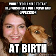 WHITE PEOPLE NEED TO TAKE RESPONSIBILITY FOR RACISM AND OPPRESSION AT BIRTH  