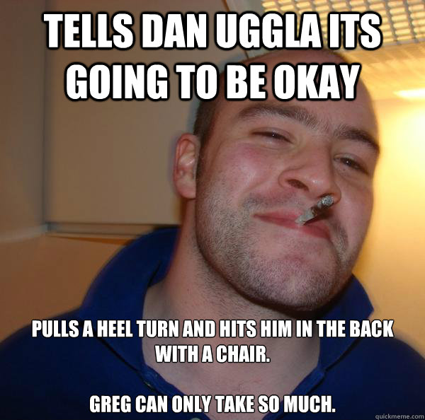 Tells Dan Uggla its going to be okay Pulls a heel turn and hits him in the back with a chair. 

Greg can only take so much. - Tells Dan Uggla its going to be okay Pulls a heel turn and hits him in the back with a chair. 

Greg can only take so much.  Misc