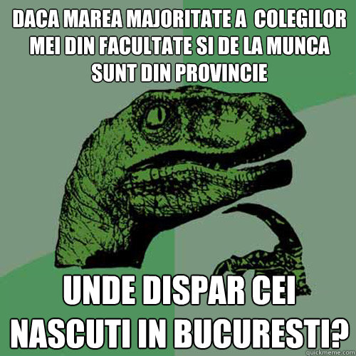 daca marea majoritate a  colegilor mei din facultate si de la munca sunt din provincie unde dispar cei nascuti in bucuresti? - daca marea majoritate a  colegilor mei din facultate si de la munca sunt din provincie unde dispar cei nascuti in bucuresti?  Philosoraptor