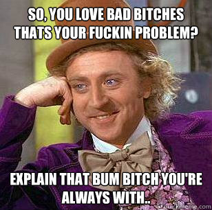 so, you love bad bitches thats your fuckin problem? explain that bum bitch you're always with..  Condescending Wonka