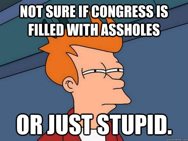 Not sure if Congress is filled with Assholes or just stupid.  Futurama Fry