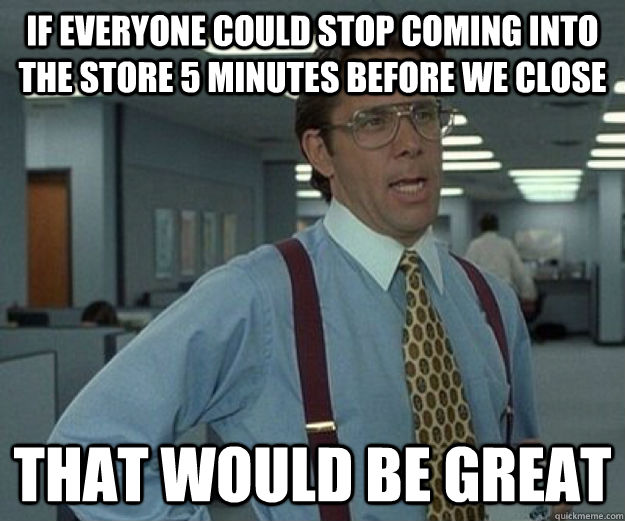 if everyone could stop coming into the store 5 minutes before we close that would be great  that would be great