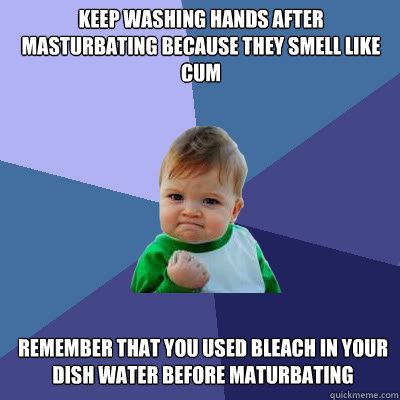 Keep washing hands after masturbating because they smell like cum remember that you used bleach in your dish water before maturbating  Success Baby