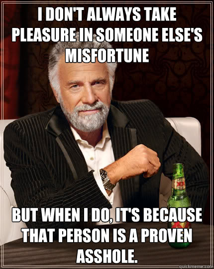 I don't always take pleasure in someone else's misfortune but when I do, it's because that person is a proven asshole.  Dos Equis man